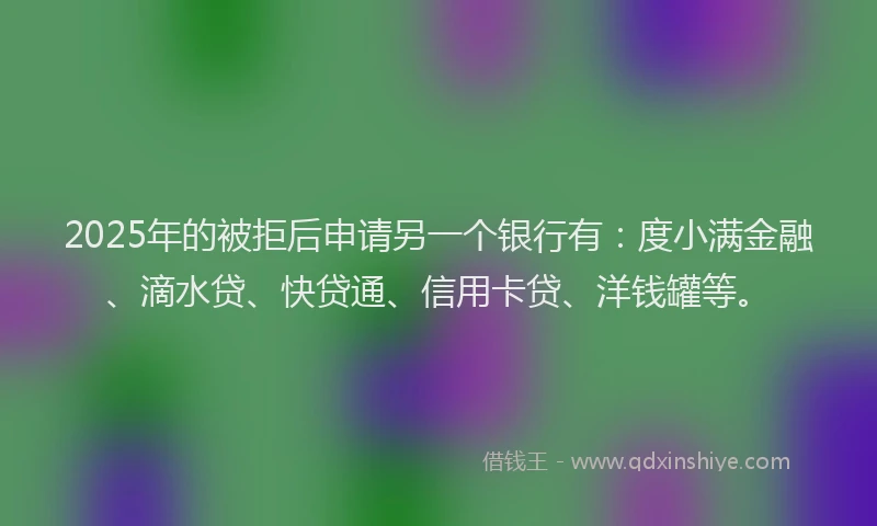 2025年的被拒后申请另一个银行有：度小满金融、滴水贷、快贷通、信用卡贷、洋钱罐等。