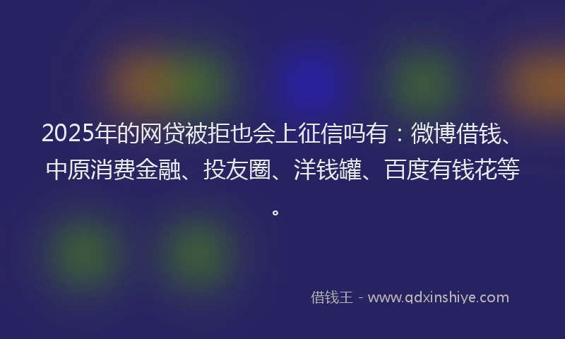 2025年的网贷被拒也会上征信吗有：微博借钱、中原消费金融、投友圈、洋钱罐、百度有钱花等。