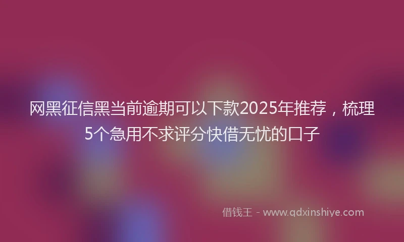 网黑征信黑当前逾期可以下款2025年推荐，梳理5个急用不求评分快借无忧的口子