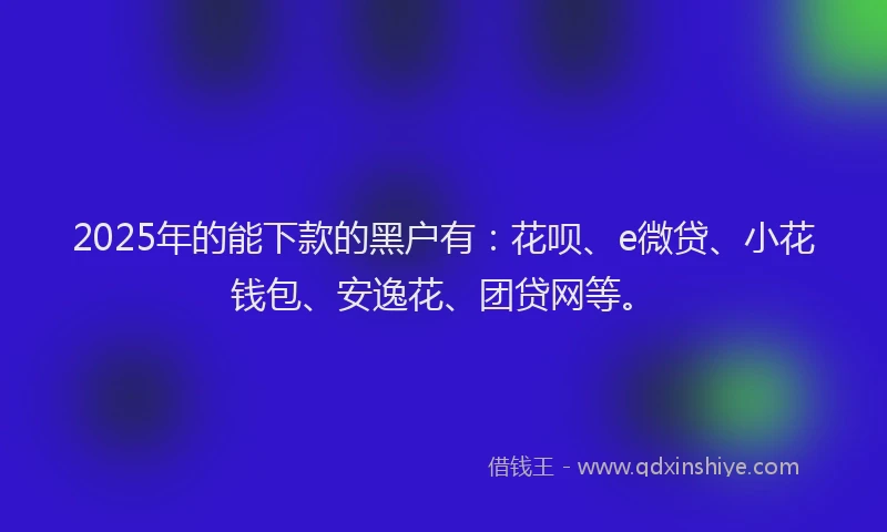 2025年的能下款的黑户有：花呗、e微贷、小花钱包、安逸花、团贷网等。
