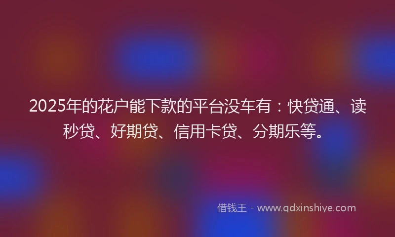 2025年的花户能下款的平台没车有：快贷通、读秒贷、好期贷、信用卡贷、分期乐等。