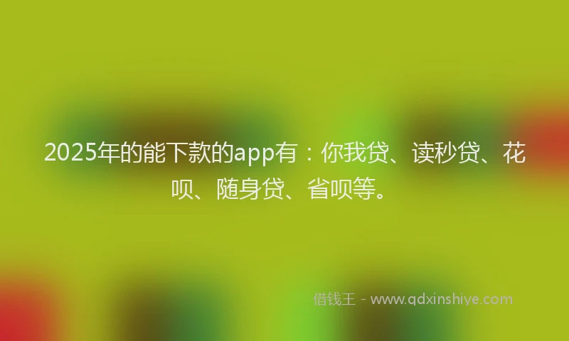2025年的能下款的app有：你我贷、读秒贷、花呗、随身贷、省呗等。