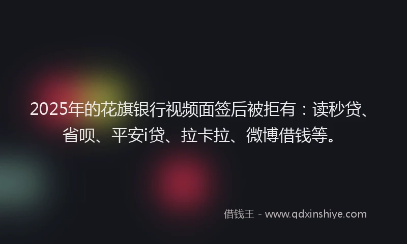 2025年的花旗银行视频面签后被拒有：读秒贷、省呗、平安i贷、拉卡拉、微博借钱等。