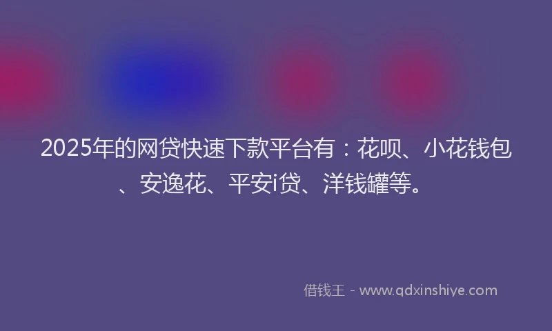 2025年的网贷快速下款平台有：花呗、小花钱包、安逸花、平安i贷、洋钱罐等。