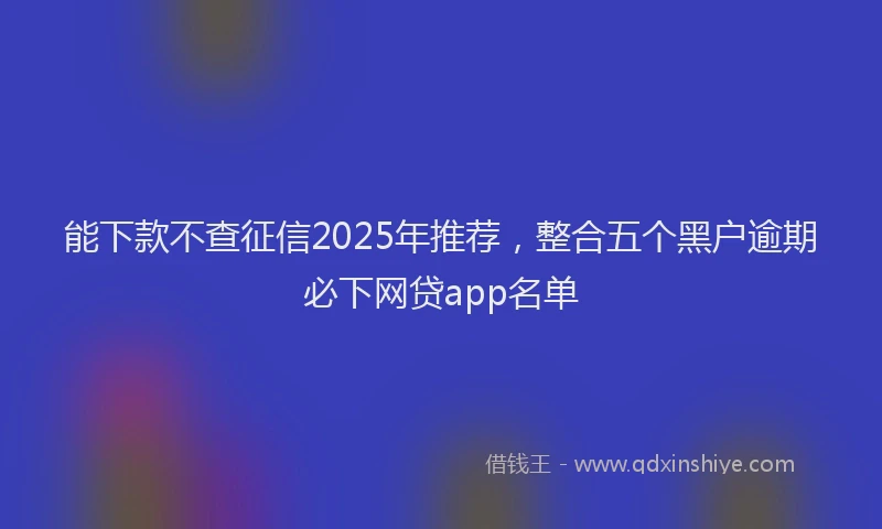 能下款不查征信2025年推荐，整合五个黑户逾期必下网贷app名单