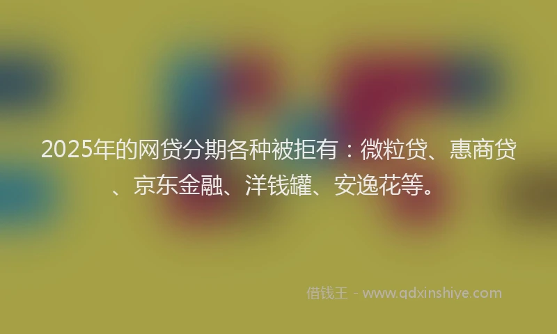 2025年的网贷分期各种被拒有：微粒贷、惠商贷、京东金融、洋钱罐、安逸花等。