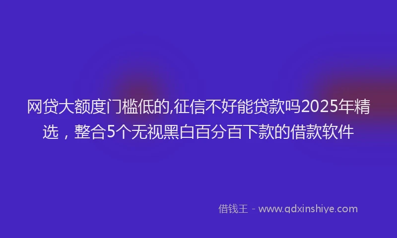 网贷大额度门槛低的,征信不好能贷款吗2025年精选，整合5个无视黑白百分百下款的借款软件