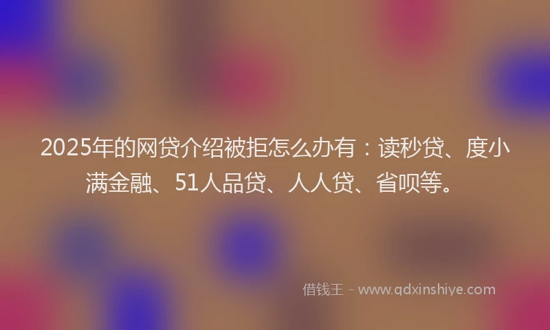 2025年的网贷介绍被拒怎么办有：读秒贷、度小满金融、51人品贷、人人贷、省呗等。