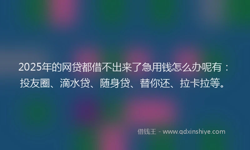 2025年的网贷都借不出来了急用钱怎么办呢有：投友圈、滴水贷、随身贷、替你还、拉卡拉等。