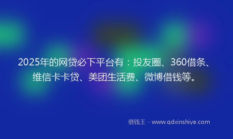 2025年的网贷必下平台有：投友圈、360借条、维信卡卡贷、美团生活费、微博借钱等。