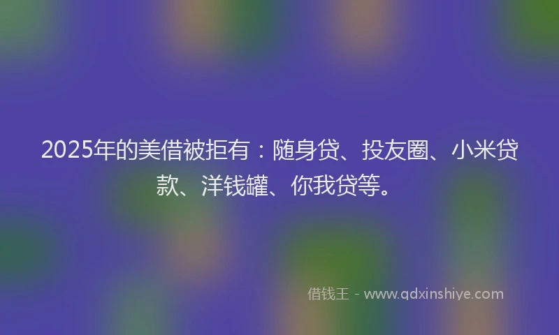 2025年的美借被拒有：随身贷、投友圈、小米贷款、洋钱罐、你我贷等。
