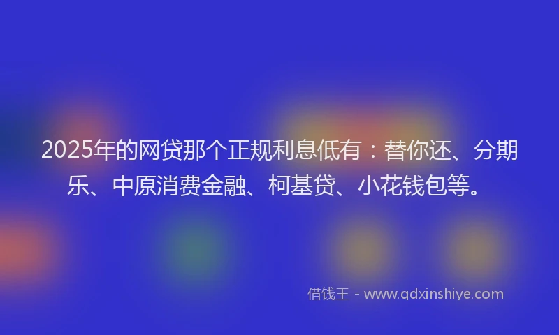 2025年的网贷那个正规利息低有：替你还、分期乐、中原消费金融、柯基贷、小花钱包等。