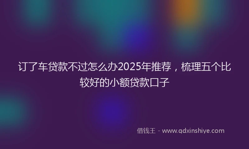 订了车贷款不过怎么办2025年推荐，梳理五个比较好的小额贷款口子