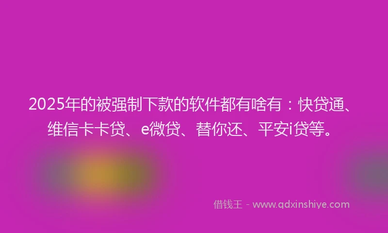 2025年的被强制下款的软件都有啥有：快贷通、维信卡卡贷、e微贷、替你还、平安i贷等。