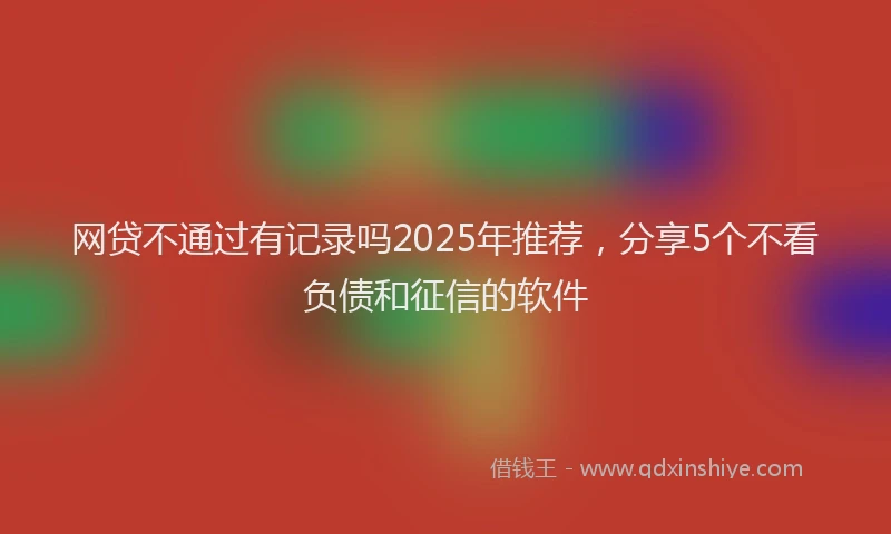 网贷不通过有记录吗2025年推荐，分享5个不看负债和征信的软件