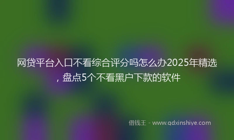 网贷平台入口不看综合评分吗怎么办2025年精选，盘点5个不看黑户下款的软件