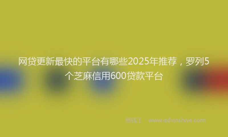 网贷更新最快的平台有哪些2025年推荐，罗列5个芝麻信用600贷款平台