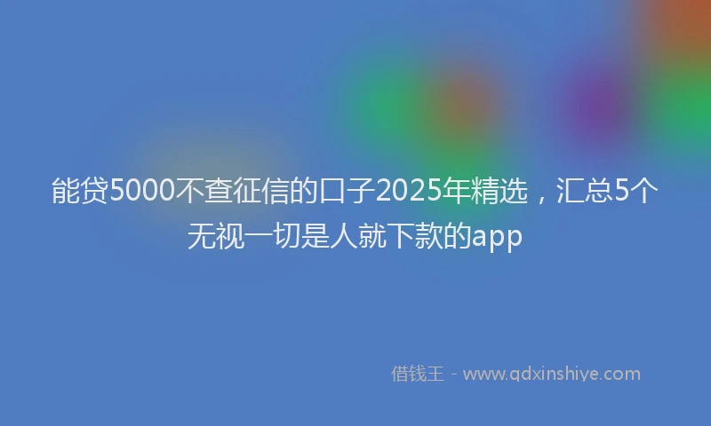 能贷5000不查征信的口子2025年精选，汇总5个无视一切是人就下款的app
