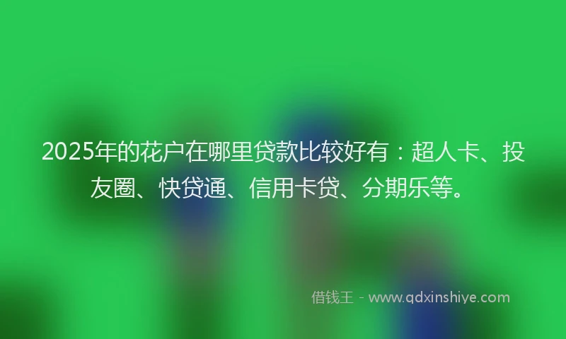 2025年的花户在哪里贷款比较好有：超人卡、投友圈、快贷通、信用卡贷、分期乐等。