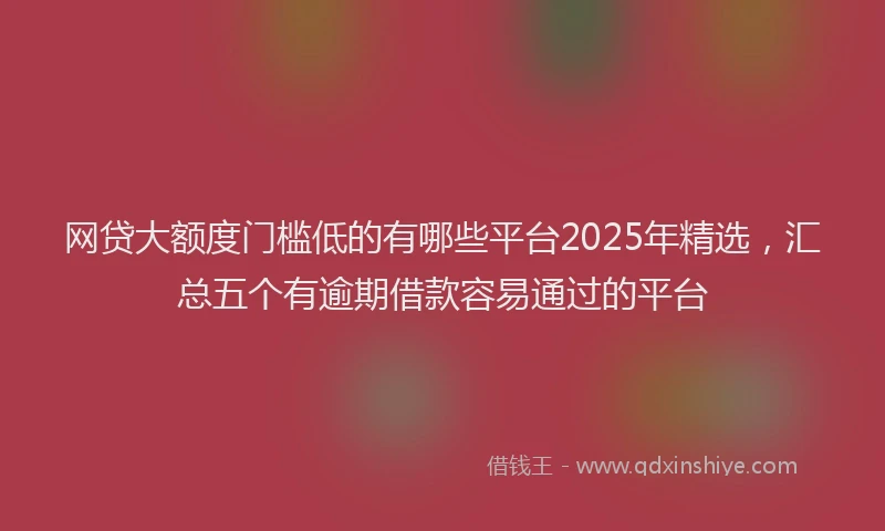 网贷大额度门槛低的有哪些平台2025年精选，汇总五个有逾期借款容易通过的平台
