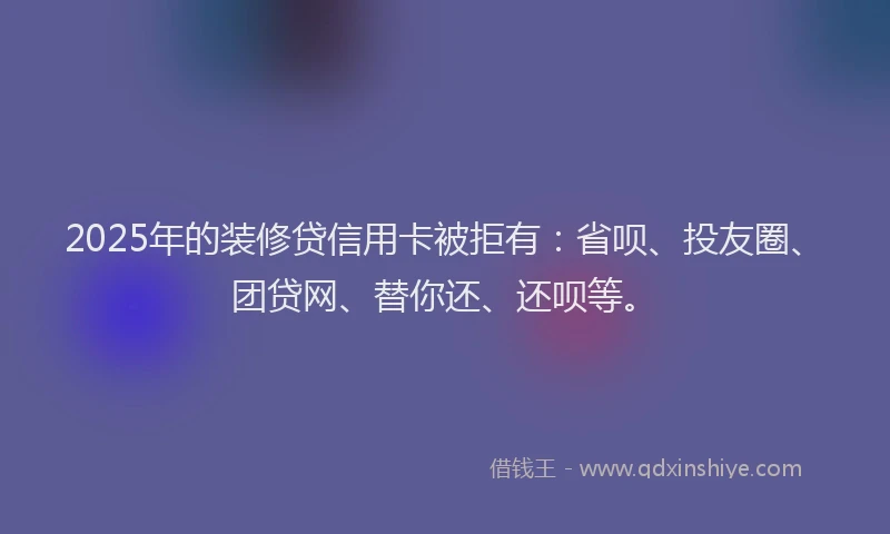 2025年的装修贷信用卡被拒有：省呗、投友圈、团贷网、替你还、还呗等。