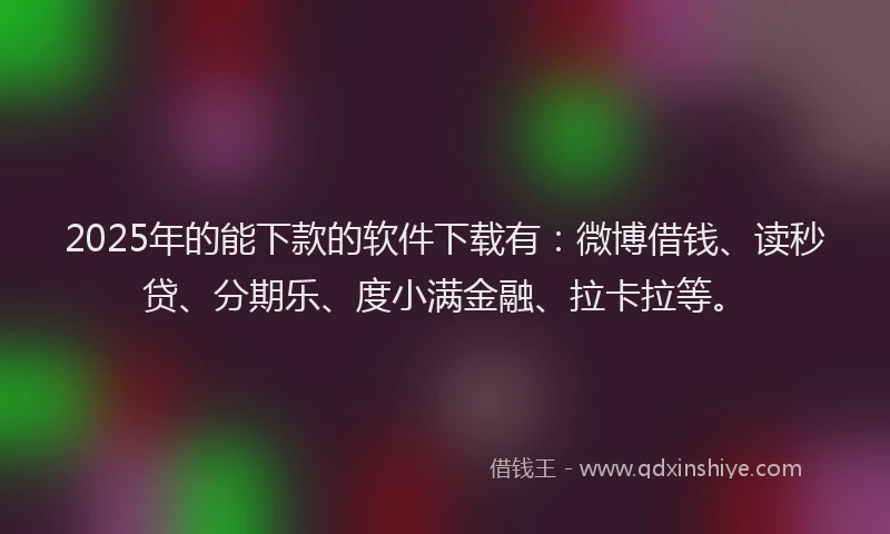 2025年的能下款的软件下载有：微博借钱、读秒贷、分期乐、度小满金融、拉卡拉等。