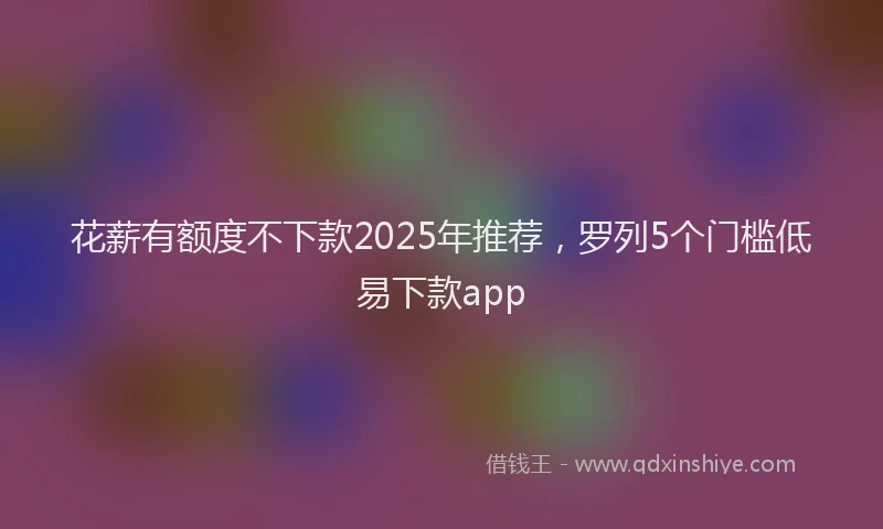 花薪有额度不下款2025年推荐，罗列5个门槛低易下款app