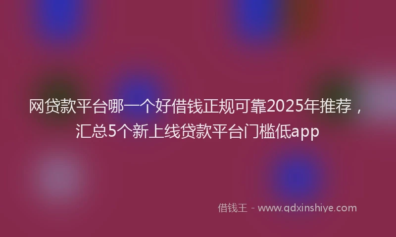 网贷款平台哪一个好借钱正规可靠2025年推荐，汇总5个新上线贷款平台门槛低app