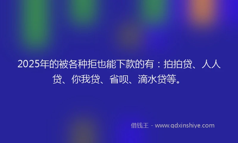 2025年的被各种拒也能下款的有：拍拍贷、人人贷、你我贷、省呗、滴水贷等。