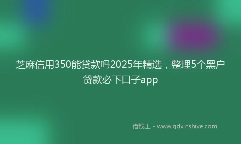 芝麻信用350能贷款吗2025年精选，整理5个黑户贷款必下口子app