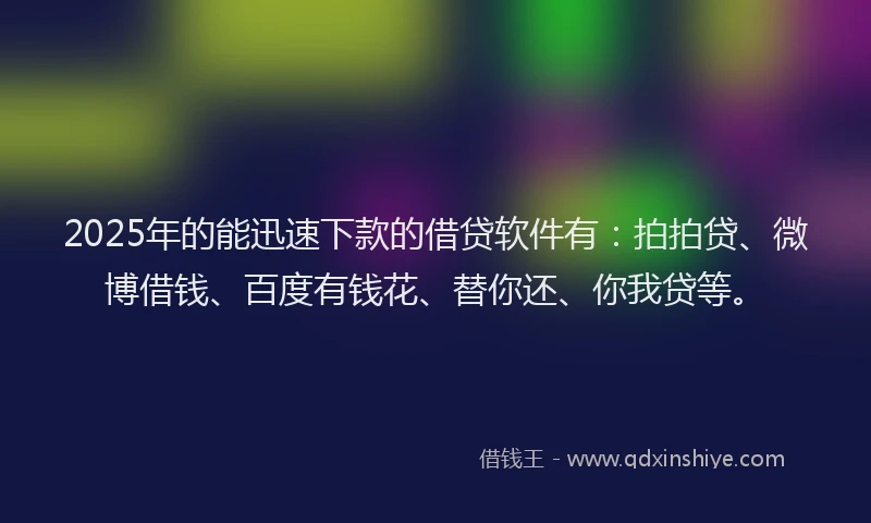 2025年的能迅速下款的借贷软件有：拍拍贷、微博借钱、百度有钱花、替你还、你我贷等。