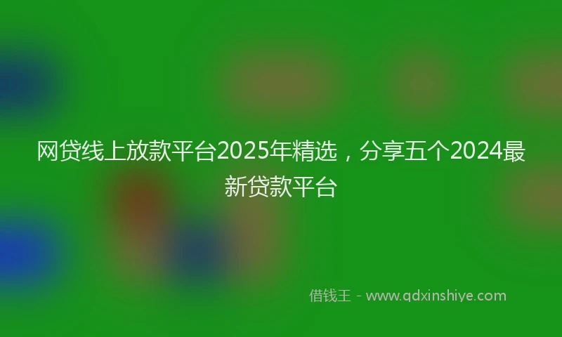 网贷线上放款平台2025年精选，分享五个2024最新贷款平台