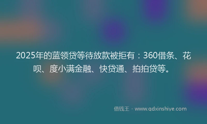 2025年的蓝领贷等待放款被拒有：360借条、花呗、度小满金融、快贷通、拍拍贷等。