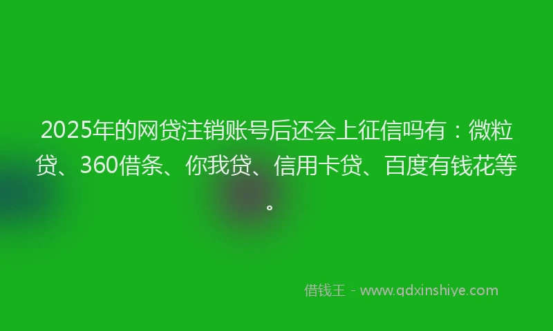 2025年的网贷注销账号后还会上征信吗有：微粒贷、360借条、你我贷、信用卡贷、百度有钱花等。