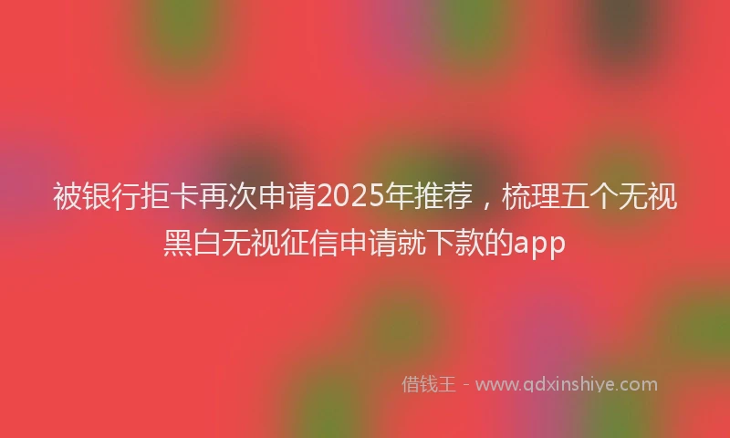 被银行拒卡再次申请2025年推荐，梳理五个无视黑白无视征信申请就下款的app