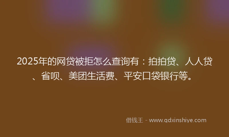2025年的网贷被拒怎么查询有：拍拍贷、人人贷、省呗、美团生活费、平安口袋银行等。