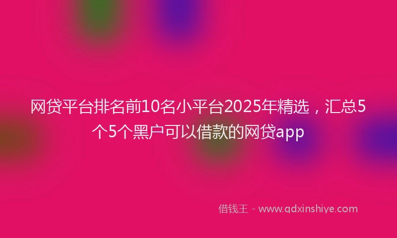 网贷平台排名前10名小平台2025年精选，汇总5个5个黑户可以借款的网贷app