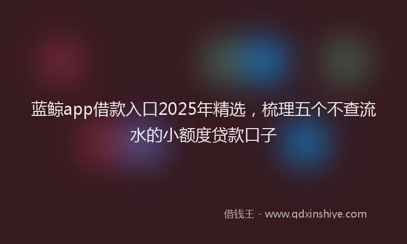 蓝鲸app借款入口2025年精选，梳理五个不查流水的小额度贷款口子