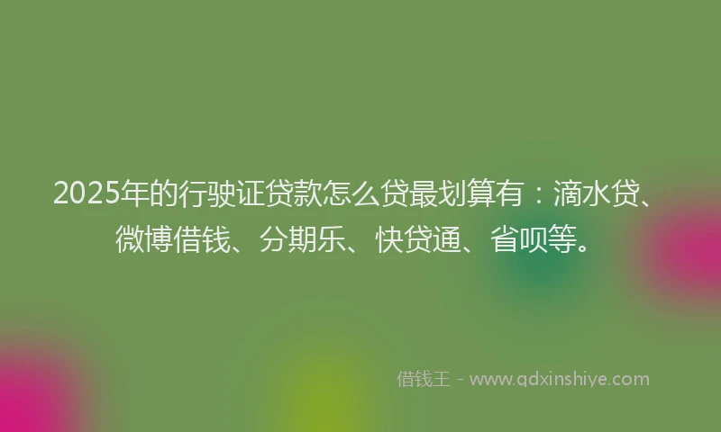 2025年的行驶证贷款怎么贷最划算有：滴水贷、微博借钱、分期乐、快贷通、省呗等。