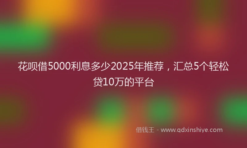 花呗借5000利息多少2025年推荐，汇总5个轻松贷10万的平台
