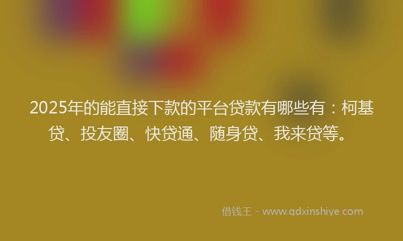 2025年的能直接下款的平台贷款有哪些有：柯基贷、投友圈、快贷通、随身贷、我来贷等。