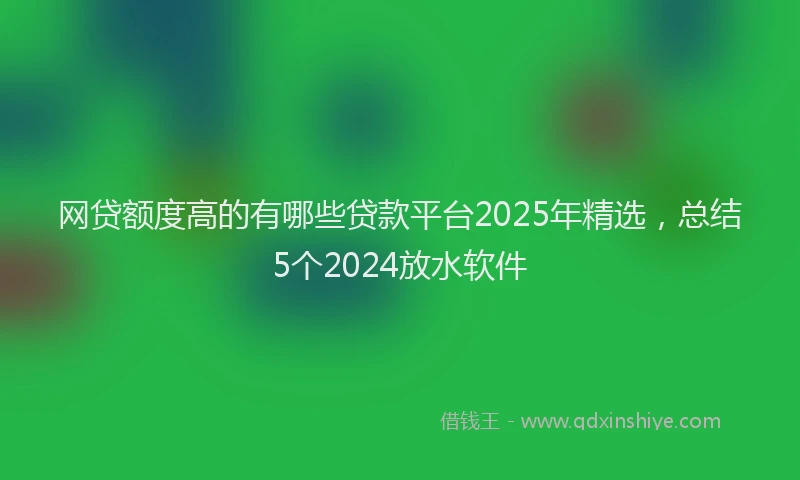 网贷额度高的有哪些贷款平台2025年精选，总结5个2024放水软件
