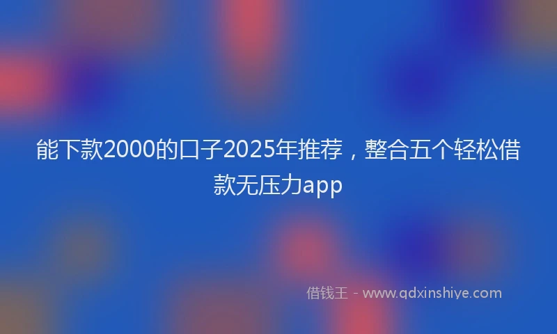 能下款2000的口子2025年推荐，整合五个轻松借款无压力app