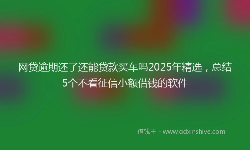 网贷逾期还了还能贷款买车吗2025年精选，总结5个不看征信小额借钱的软件