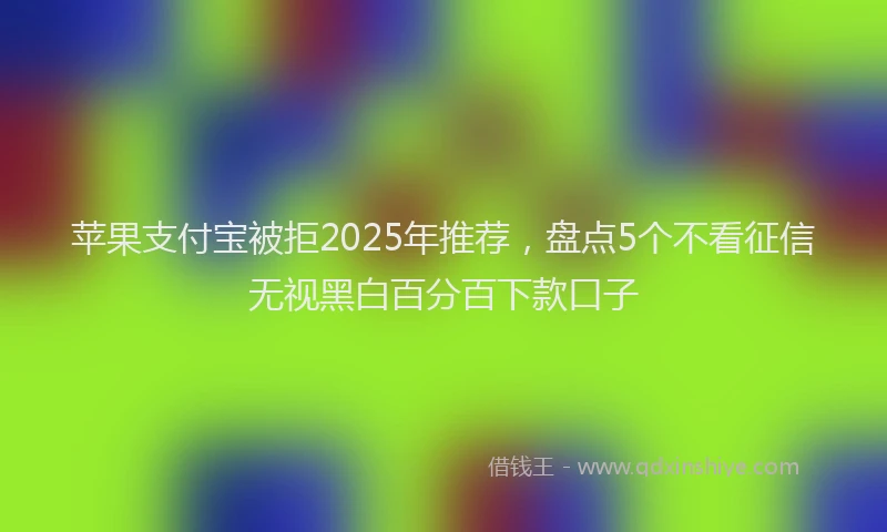 苹果支付宝被拒2025年推荐，盘点5个不看征信无视黑白百分百下款口子