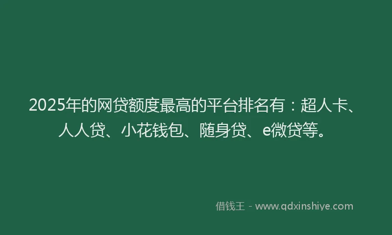 2025年的网贷额度最高的平台排名有：超人卡、人人贷、小花钱包、随身贷、e微贷等。