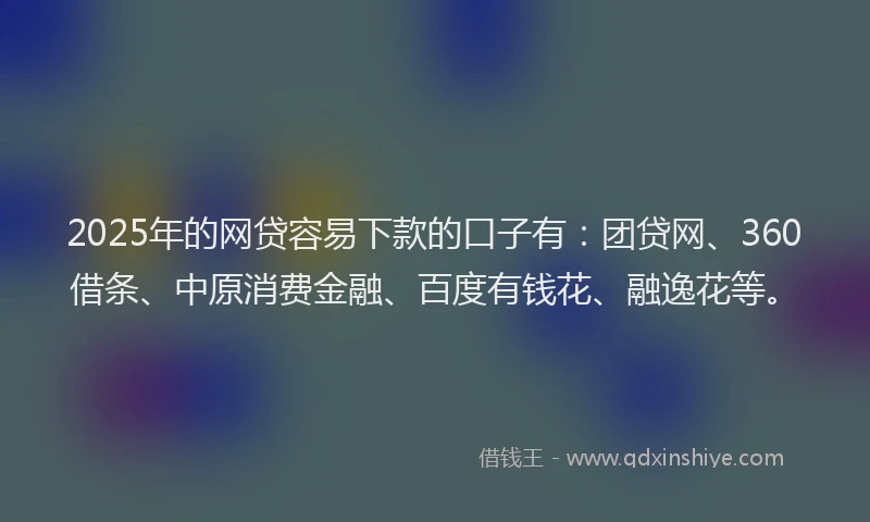 2025年的网贷容易下款的口子有：团贷网、360借条、中原消费金融、百度有钱花、融逸花等。