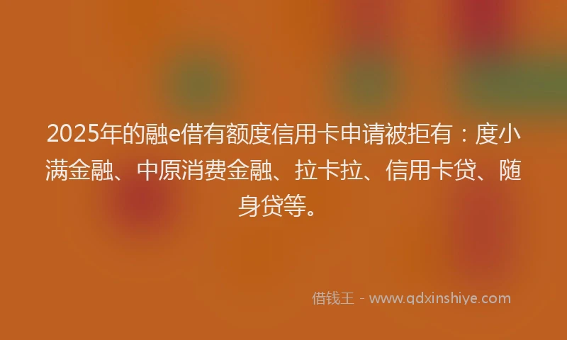 2025年的融e借有额度信用卡申请被拒有：度小满金融、中原消费金融、拉卡拉、信用卡贷、随身贷等。