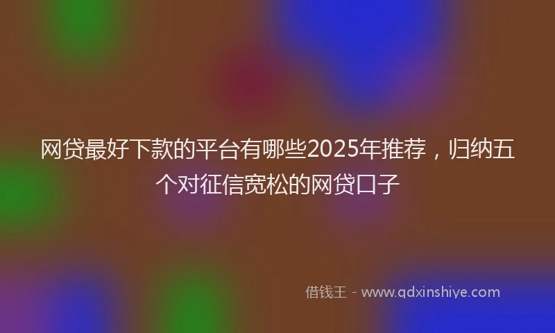 网贷最好下款的平台有哪些2025年推荐，归纳五个对征信宽松的网贷口子