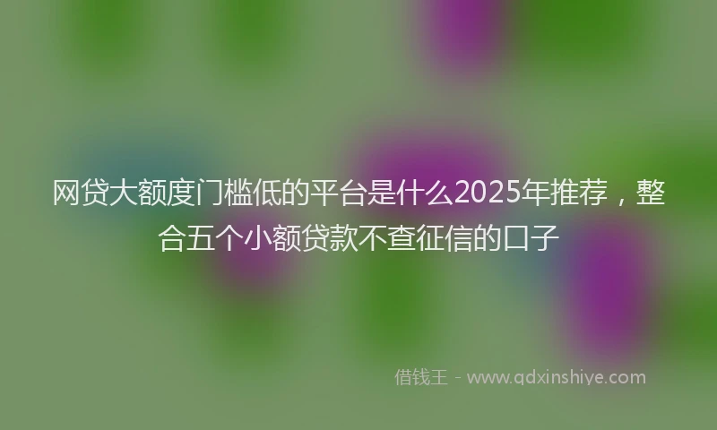 网贷大额度门槛低的平台是什么2025年推荐，整合五个小额贷款不查征信的口子